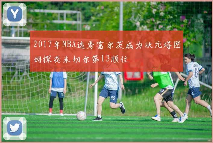 2017年NBA选秀富尔茨成为状元塔图姆探花米切尔第13顺位